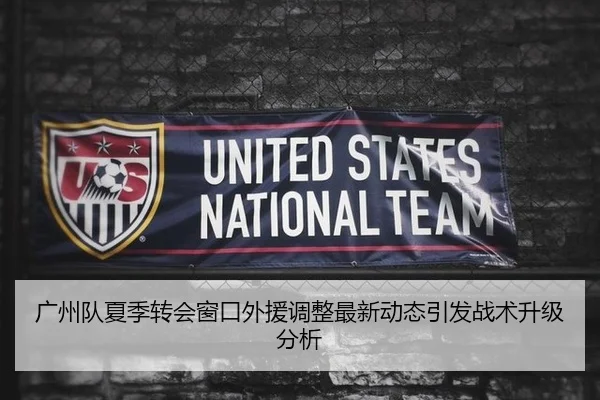广州队夏季转会窗口外援调整最新动态引发战术升级分析