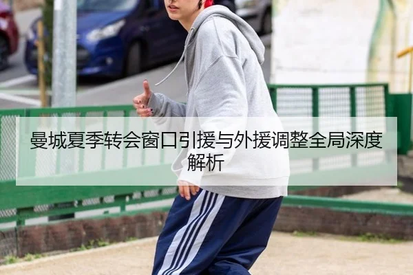 曼城夏季转会窗口引援与外援调整全局深度解析