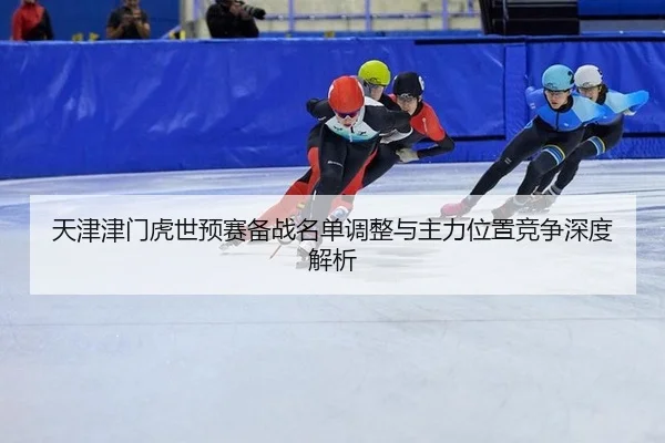 天津津门虎世预赛备战名单调整与主力位置竞争深度解析